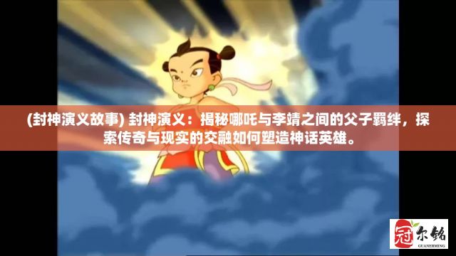 (封神演义故事) 封神演义：揭秘哪吒与李靖之间的父子羁绊，探索传奇与现实的交融如何塑造神话英雄。